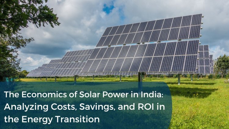 The Economics of Solar Power in India: Analyzing Costs, Savings, and ROI in the Energy Transition