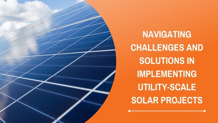 Navigating Challenges and Solutions in Implementing Utility-Scale Solar Projects