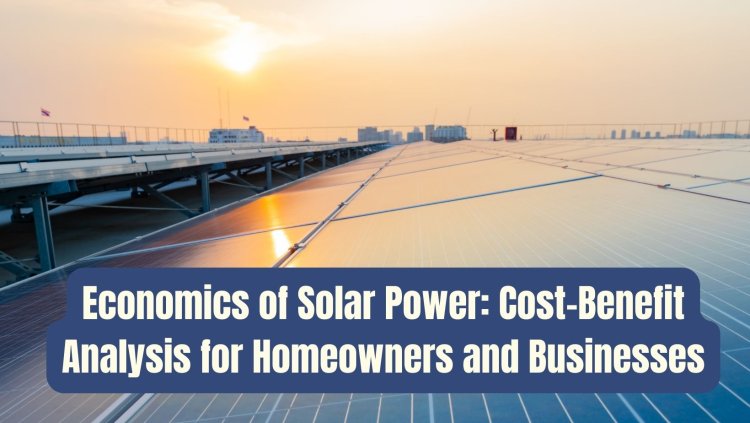 Economics of Solar Power: Cost-Benefit Analysis for Homeowners and Businesses