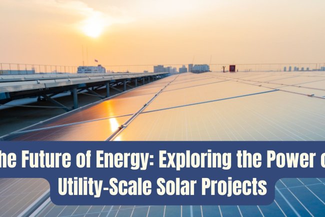 The Future of Energy: Exploring the Power of Utility-Scale Solar Projects