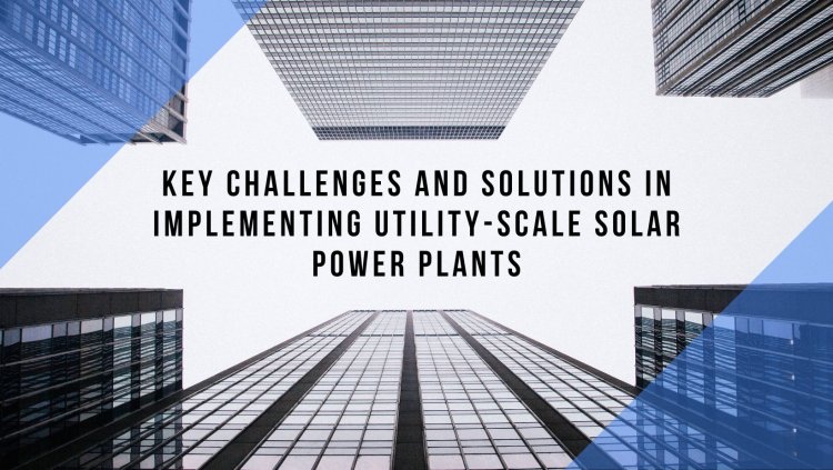 Key Challenges and Solutions in Implementing Utility-Scale Solar Power Plants